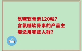 氨糖软骨素120粒？含氨糖软骨素的产品主要适用哪些人群？