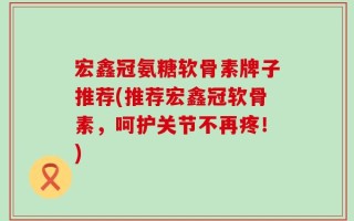 宏鑫冠氨糖软骨素牌子推荐(推荐宏鑫冠软骨素，呵护关节不再疼！)