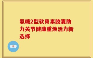 氨糖2型软骨素胶囊助力关节健康重焕活力新选择