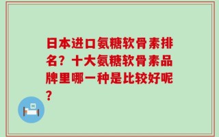 日本进口氨糖软骨素排名？十大氨糖软骨素品牌里哪一种是比较好呢？