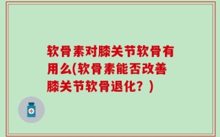 软骨素对膝关节软骨有用么(软骨素能否改善膝关节软骨退化？)