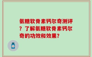 氨糖软骨素钙尔奇测评？了解氨糖软骨素钙尔奇的功效和效果？