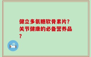 健立多氨糖软骨素片？关节健康的必备营养品？