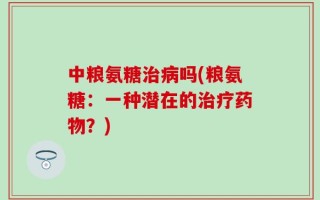 中粮氨糖治病吗(粮氨糖：一种潜在的治疗药物？)