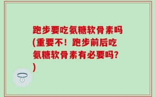 跑步要吃氨糖软骨素吗(重要不！跑步前后吃氨糖软骨素有必要吗？)