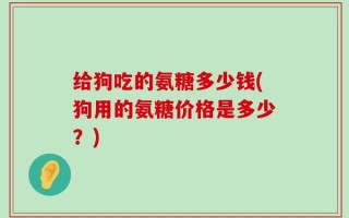 给狗吃的氨糖多少钱(狗用的氨糖价格是多少？)