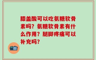 膝盖酸可以吃氨糖软骨素吗？氨糖软骨素有什么作用？腿脚疼痛可以补充吗？