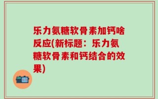 乐力氨糖软骨素加钙啥反应(新标题：乐力氨糖软骨素和钙结合的效果)