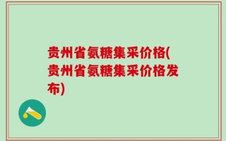 贵州省氨糖集采价格(贵州省氨糖集采价格发布)