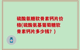 硫酸氨糖软骨素钙片价格(硫酸氨基葡萄糖软骨素钙片多少钱？)
