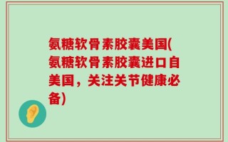 氨糖软骨素胶囊美国(氨糖软骨素胶囊进口自美国，关注关节健康必备)