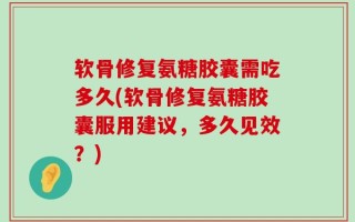 软骨修复氨糖胶囊需吃多久(软骨修复氨糖胶囊服用建议，多久见效？)