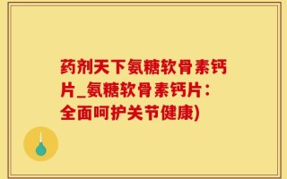 药剂天下氨糖软骨素钙片_氨糖软骨素钙片：全面呵护关节健康)