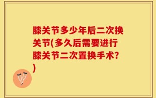 膝关节多少年后二次换关节(多久后需要进行膝关节二次置换手术？)