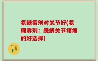 氨糖雾剂对关节好(氨糖雾剂：缓解关节疼痛的好选择)