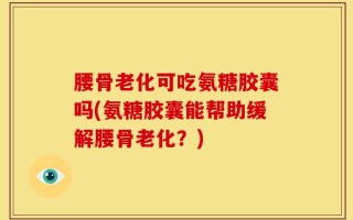 腰骨老化可吃氨糖胶囊吗(氨糖胶囊能帮助缓解腰骨老化？)