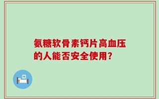 氨糖软骨素钙片高血压的人能否安全使用？