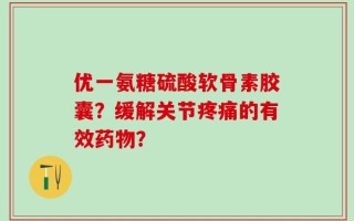 优一氨糖硫酸软骨素胶囊？缓解关节疼痛的有效药物？