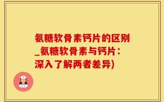 氨糖软骨素钙片的区别_氨糖软骨素与钙片：深入了解两者差异)