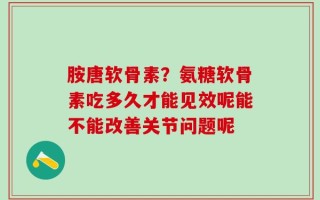 胺唐软骨素？氨糖软骨素吃多久才能见效呢能不能改善关节问题呢
