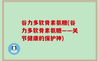 谷力多软骨素氨糖(谷力多软骨素氨糖——关节健康的保护神)