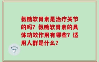 氨糖软骨素是治疗关节的吗？氨糖软骨素的具体功效作用有哪些？适用人群是什么？