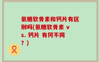 氨糖软骨素和钙片有区别吗(氨糖软骨素 vs. 钙片 有何不同？)