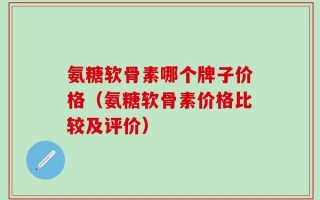 氨糖软骨素哪个牌子价格（氨糖软骨素价格比较及评价）