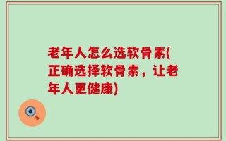老年人怎么选软骨素(正确选择软骨素，让老年人更健康)