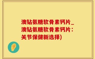 澳钻氨糖软骨素钙片_澳钻氨糖软骨素钙片：关节保健新选择)