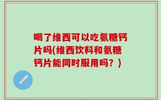 喝了维西可以吃氨糖钙片吗(维西饮料和氨糖钙片能同时服用吗？)