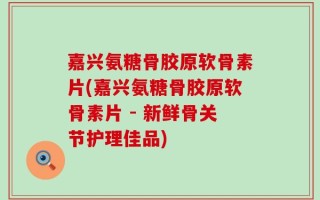 嘉兴氨糖骨胶原软骨素片(嘉兴氨糖骨胶原软骨素片 - 新鲜骨关节护理佳品)