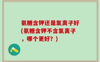 氨糖含钾还是氯离子好(氨糖含钾不含氯离子，哪个更好？)