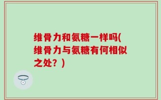维骨力和氨糖一样吗(维骨力与氨糖有何相似之处？)