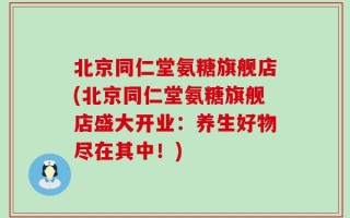 北京同仁堂氨糖旗舰店(北京同仁堂氨糖旗舰店盛大开业：养生好物尽在其中！)