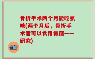 骨折手术两个月能吃氨糖(两个月后，骨折手术者可以食用氨糖——研究)