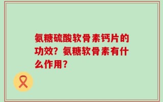 氨糖硫酸软骨素钙片的功效？氨糖软骨素有什么作用？