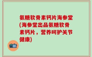 氨糖软骨素钙片海参堂(海参堂出品氨糖软骨素钙片，营养呵护关节健康)