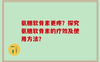 氨糖软骨素更疼？探究氨糖软骨素的疗效及使用方法？