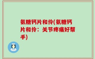 氨糖钙片和伶(氨糖钙片和伶：关节疼痛好帮手)
