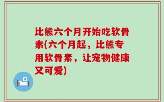 比熊六个月开始吃软骨素(六个月起，比熊专用软骨素，让宠物健康又可爱)