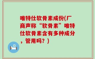 唯特仕软骨素成份(厂商声称“软骨素”唯特仕软骨素含有多种成分，管用吗？)