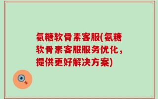 氨糖软骨素客服(氨糖软骨素客服服务优化，提供更好解决方案)
