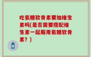 吃氨糖软骨素要加维生素吗(是否需要搭配维生素一起服用氨糖软骨素？)