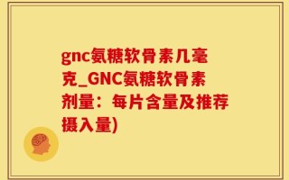 gnc氨糖软骨素几毫克_GNC氨糖软骨素剂量：每片含量及推荐摄入量)