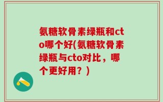 氨糖软骨素绿瓶和cto哪个好(氨糖软骨素绿瓶与cto对比，哪个更好用？)