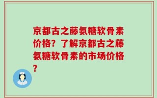 京都古之藤氨糖软骨素价格？了解京都古之藤氨糖软骨素的市场价格？