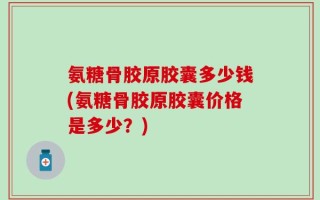 氨糖骨胶原胶囊多少钱(氨糖骨胶原胶囊价格是多少？)