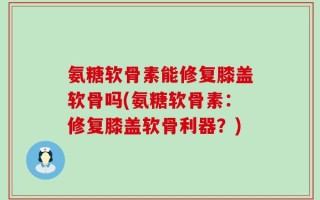 氨糖软骨素能修复膝盖软骨吗(氨糖软骨素：修复膝盖软骨利器？)