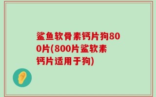 鲨鱼软骨素钙片狗800片(800片鲨软素钙片适用于狗)